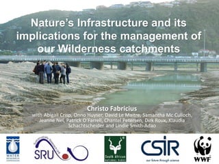Nature’s Infrastructure and its
implications for the management of
our Wilderness catchments

Christo Fabricius

with Abigail Crisp, Onno Huyser, David Le Maitre, Samantha Mc Culloch,
Jeanne Nel, Patrick O’Farrell, Chantel Petersen, Dirk Roux, Klaudia
Schachtscheider and Lindie Smith-Adao

 