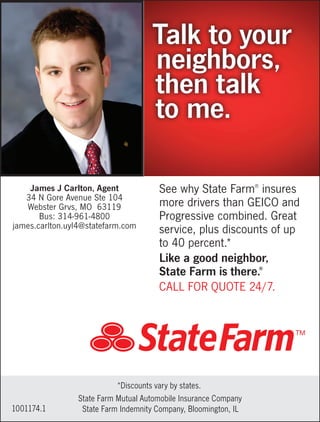 See why State Farm®
insures
more drivers than GEICO and
Progressive combined. Great
service, plus discounts of up
to 40 percent.*
Like a good neighbor,
State Farm is there.®
CALL FOR QUOTE 24/7.
Talk to your
neighbors,
then talk
to me.
1001174.1
*Discounts vary by states.
State Farm Mutual Automobile Insurance Company
State Farm Indemnity Company, Bloomington, IL
James J Carlton, Agent
34 N Gore Avenue Ste 104
Webster Grvs, MO 63119
Bus: 314-961-4800
james.carlton.uyl4@statefarm.com
 