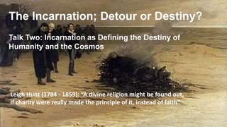 The Incarnation; Detour or Destiny?
Talk Two: Incarnation as Defining the Destiny of
Humanity and the Cosmos
Leigh Hunt (1784 - 1859): “A divine religion might be found out,
if charity were really made the principle of it, instead of faith”
 