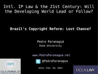 Intl. IP Law & the 21st Century: Will
the Developing World Lead or Follow?



  Brazil's Copyright Reform: Lost Chance?


               Pedro Paranaguá
                Duke University


            www.PedroParanagua.net

                 @PedroParanagua

               UCLA, Feb. 18, 2011
 