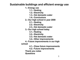 1
1.- Energy use
1.1.- Heating
1.2.- Electricity
1.3.- Hot domestic water
1.4.- Conclusions
2.- Our high school in year 2000
2.1.- Heating
2.2.- Electricity
2.3.- Hot domestic water
3.- Our high school today
3.1.- Heating
3.2.- Electricity
3.3.- Hot domestic water
3.4.- Other improvements
4.- Future improvements in our high
school
4.1.- Close future improvements
4.2.- Future improvements
Thank you notes
Questions
Sustainable buildings and efficient energy use
 
