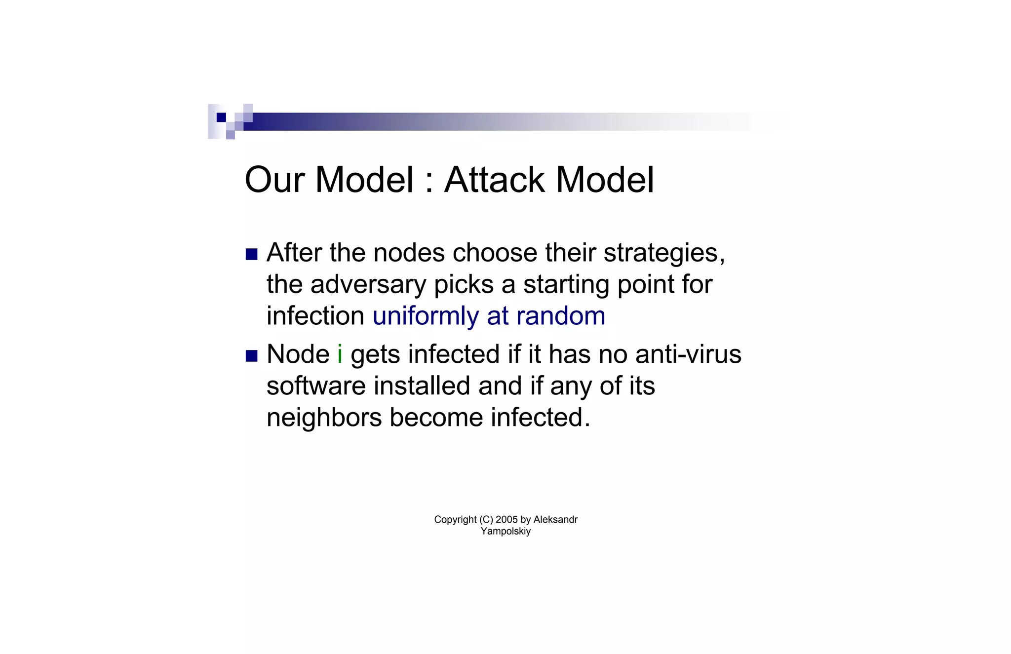 Our Model : Attack Model
n After the nodes choose their strategies,
  the adversary picks a starting point for
  infection uniformly at random
n Node i gets infected if it has no anti-virus
  software installed and if any of its
  neighbors become infected.


                 Copyright (C) 2005 by Aleksandr
                           Yampolskiy
 