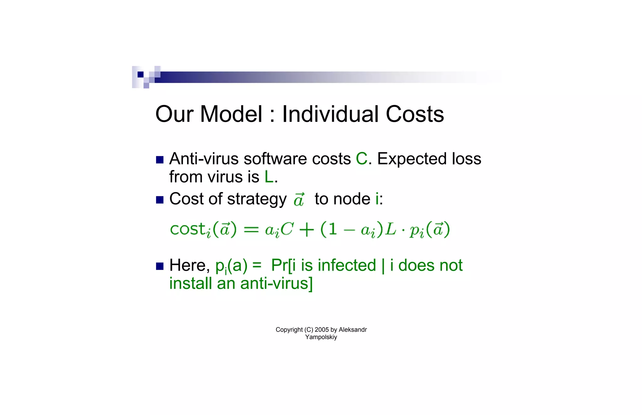 Our Model : Individual Costs
n Anti-virus software costs C. Expected loss
  from virus is L.
n Cost of strategy    to node i:


n   Here, pi(a) = Pr[i is infected | i does not
    install an anti-virus]

                   Copyright (C) 2005 by Aleksandr
                             Yampolskiy
 