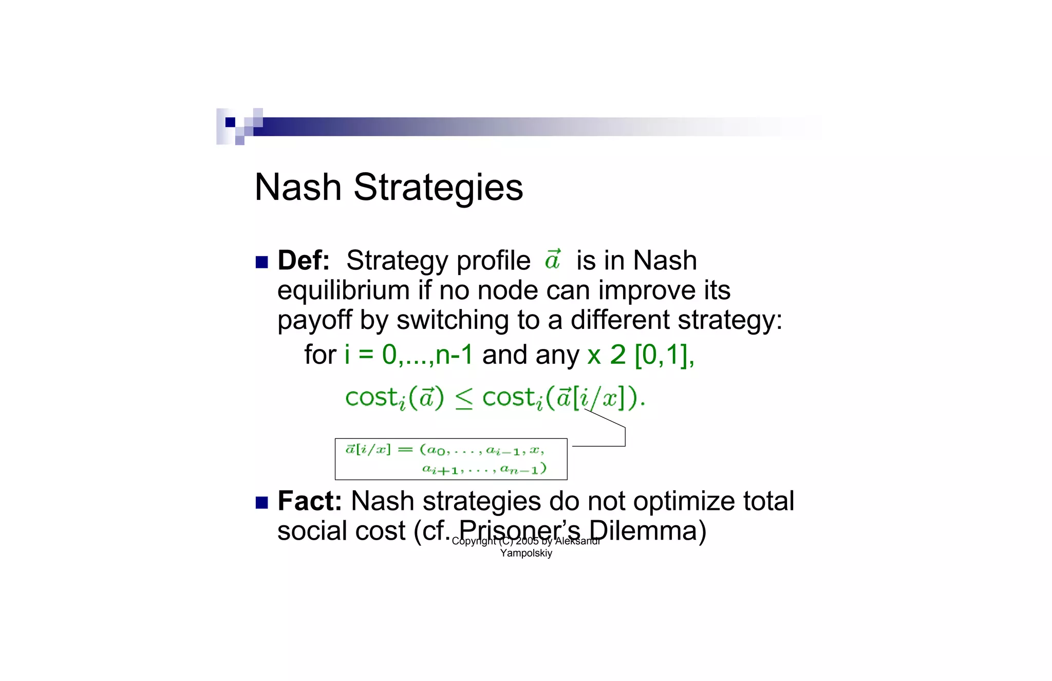 Nash Strategies
n   Def: Strategy profile      is in Nash
    equilibrium if no node can improve its
    payoff by switching to a different strategy:
      for i = 0,...,n-1 and any x 2 [0,1],




n   Fact: Nash strategies do not optimize total
    social cost (cf. Prisoner’s Dilemma)
                   Copyright (C) 2005 by Aleksandr
                             Yampolskiy
 