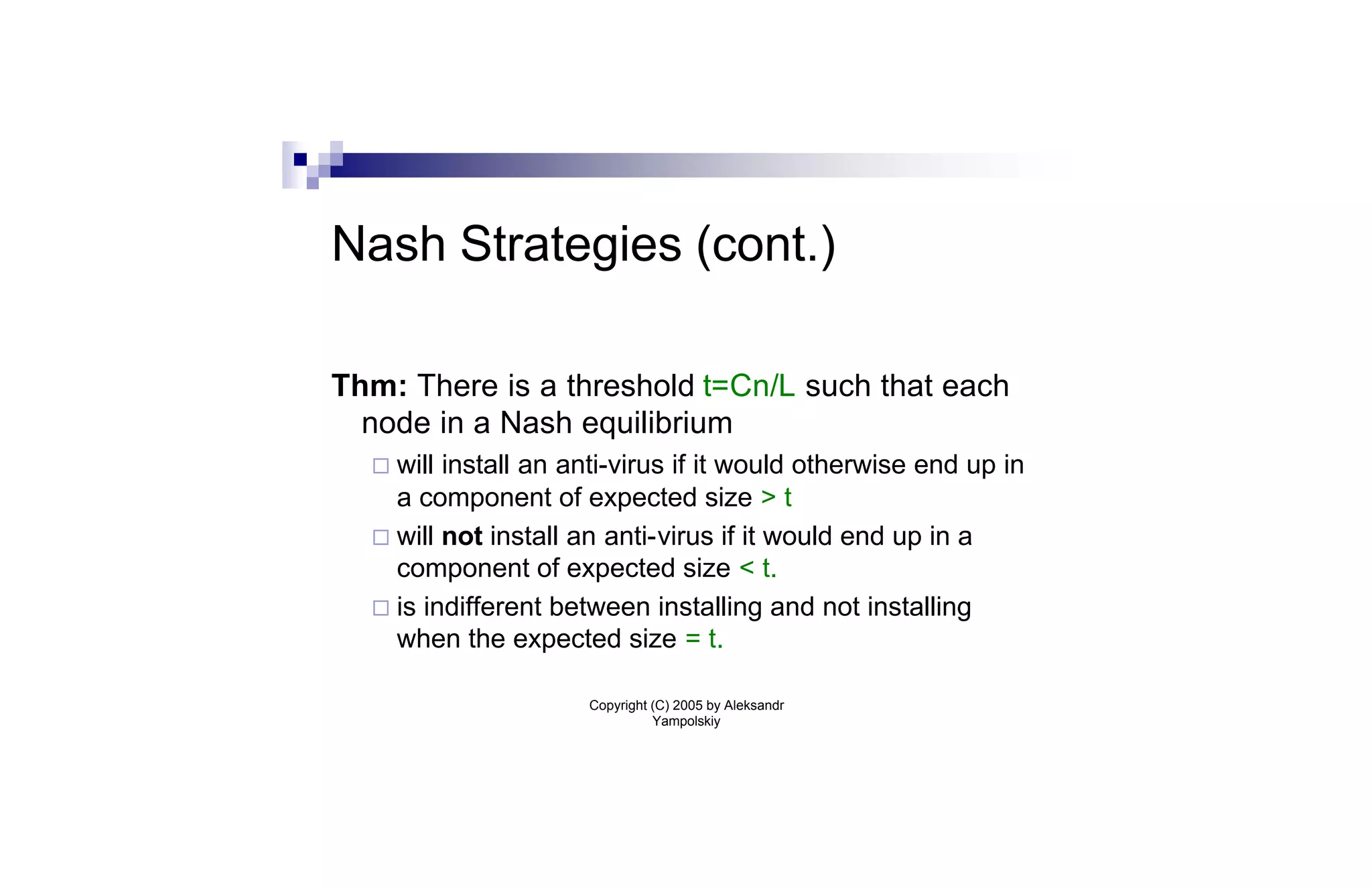 Nash Strategies (cont.)

Thm: There is a threshold t=Cn/L such that each
  node in a Nash equilibrium
  ¨ will install an anti-virus if it would otherwise end up in
    a component of expected size > t
  ¨ will not install an anti-virus if it would end up in a
    component of expected size < t.
  ¨ is indifferent between installing and not installing
    when the expected size = t.

                      Copyright (C) 2005 by Aleksandr
                                Yampolskiy
 