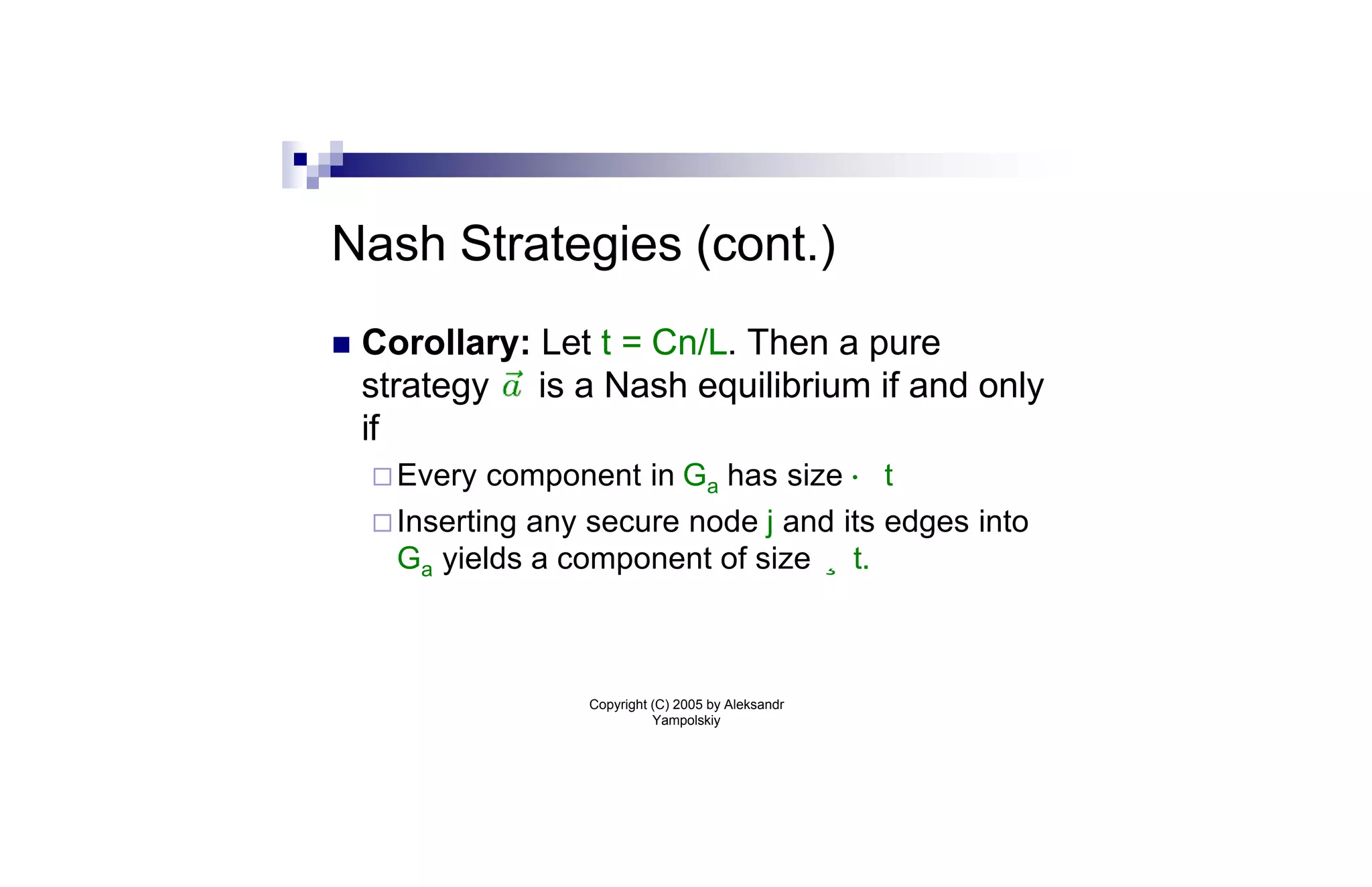 Nash Strategies (cont.)
n   Corollary: Let t = Cn/L. Then a pure
    strategy is a Nash equilibrium if and only
    if
    ¨ Every  component in Ga has size · t
    ¨ Inserting any secure node j and its edges into
      Ga yields a component of size ¸ t.



                   Copyright (C) 2005 by Aleksandr
                             Yampolskiy
 