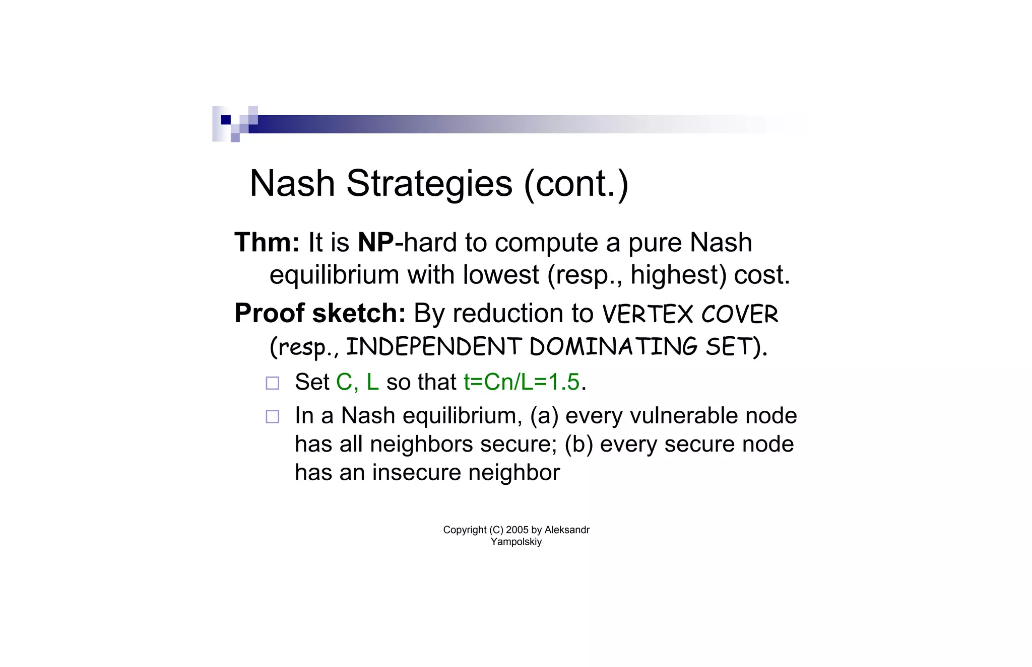 Nash Strategies (cont.)
Thm: It is NP-hard to compute a pure Nash
  equilibrium with lowest (resp., highest) cost.
Proof sketch: By reduction to VERTEX COVER
  (resp., INDEPENDENT DOMINATING SET) .
  ¨   Set C, L so that t=Cn/L=1.5.
  ¨   In a Nash equilibrium, (a) every vulnerable node
      has all neighbors secure; (b) every secure node
      has an insecure neighbor

                    Copyright (C) 2005 by Aleksandr
                              Yampolskiy
 
