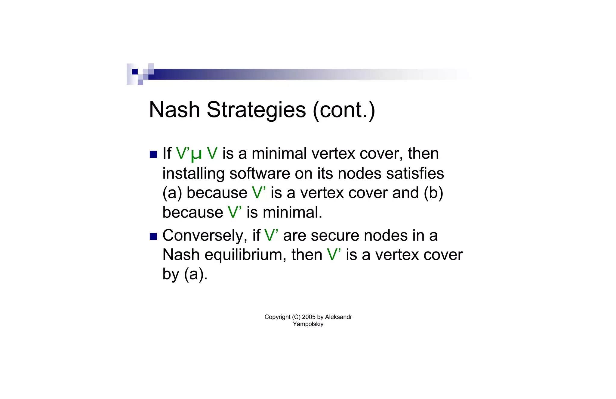 Nash Strategies (cont.)
n If V’µ V is a minimal vertex cover, then
  installing software on its nodes satisfies
  (a) because V’ is a vertex cover and (b)
  because V’ is minimal.
n Conversely, if V’ are secure nodes in a
  Nash equilibrium, then V’ is a vertex cover
  by (a).

                Copyright (C) 2005 by Aleksandr
                          Yampolskiy
 