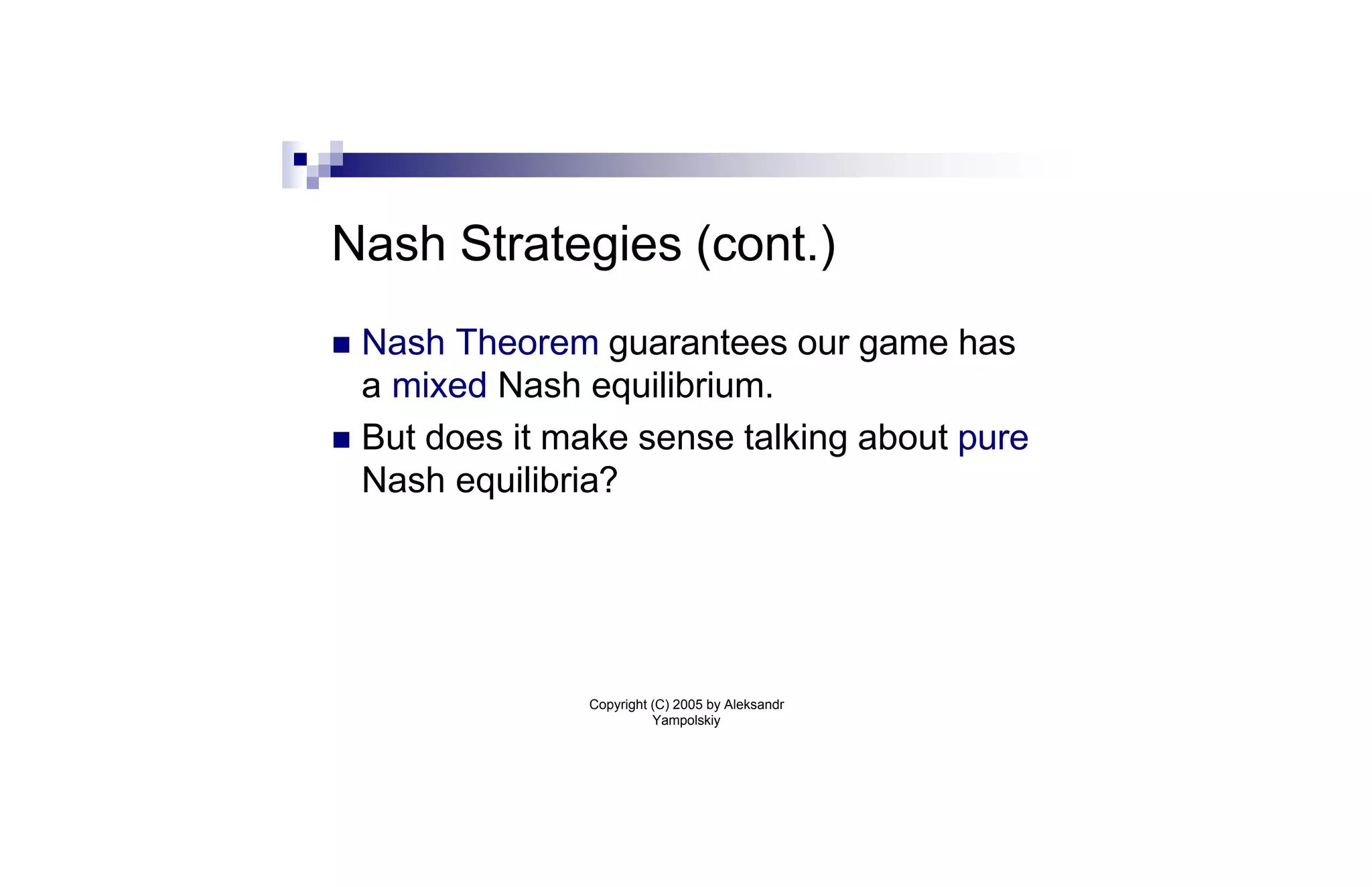 Nash Strategies (cont.)
n Nash Theorem guarantees our game has
  a mixed Nash equilibrium.
n But does it make sense talking about pure
  Nash equilibria?




               Copyright (C) 2005 by Aleksandr
                         Yampolskiy
 