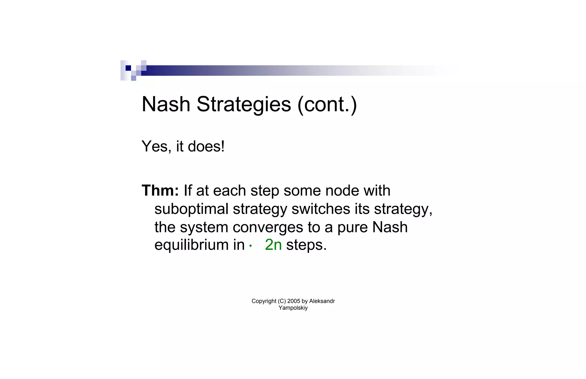 Nash Strategies (cont.)
Yes, it does!

Thm: If at each step some node with
 suboptimal strategy switches its strategy,
 the system converges to a pure Nash
 equilibrium in · 2n steps.


                Copyright (C) 2005 by Aleksandr
                          Yampolskiy
 
