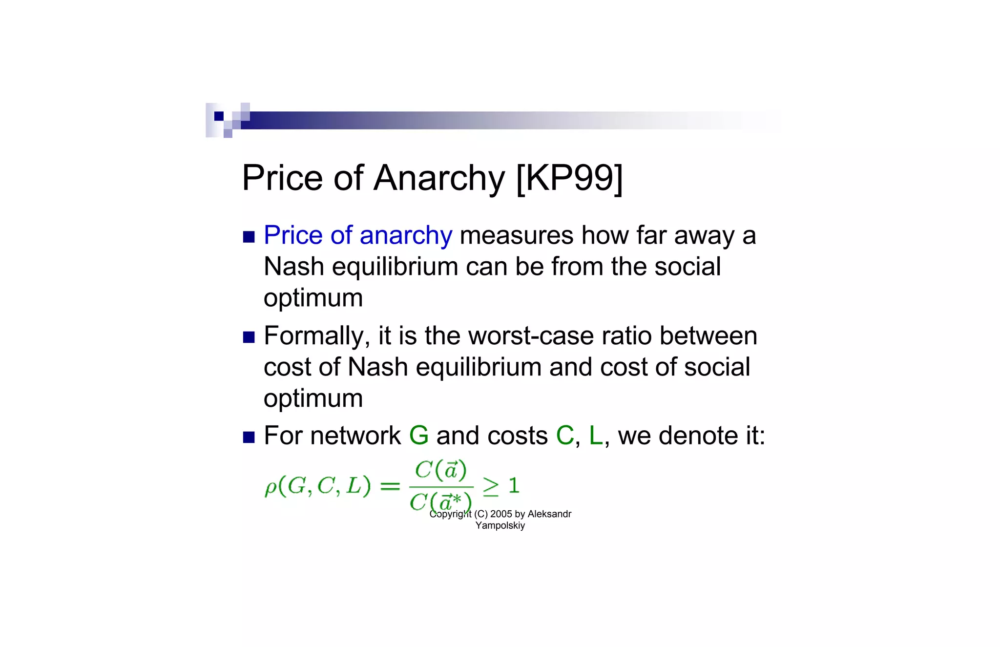 Price of Anarchy [KP99]
n Price of anarchy measures how far away a
  Nash equilibrium can be from the social
  optimum
n Formally, it is the worst-case ratio between
  cost of Nash equilibrium and cost of social
  optimum
n For network G and costs C, L, we denote it:


                Copyright (C) 2005 by Aleksandr
                          Yampolskiy
 