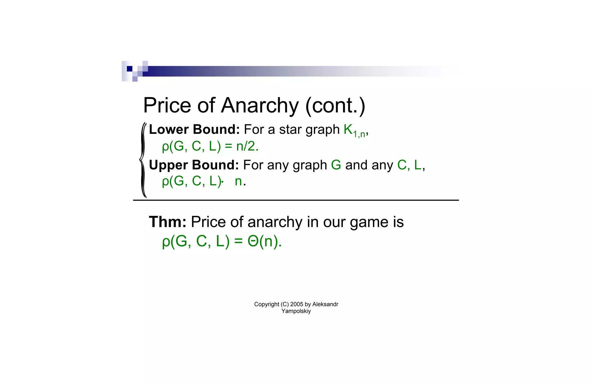 Price of Anarchy (cont.)
Lower Bound: For a star graph K1,n,
  ρ(G, C, L) = n/2.
Upper Bound: For any graph G and any C, L,
  ρ(G, C, L)· n.


Thm: Price of anarchy in our game is
 ρ(G, C, L) = Θ(n).


                Copyright (C) 2005 by Aleksandr
                          Yampolskiy
 