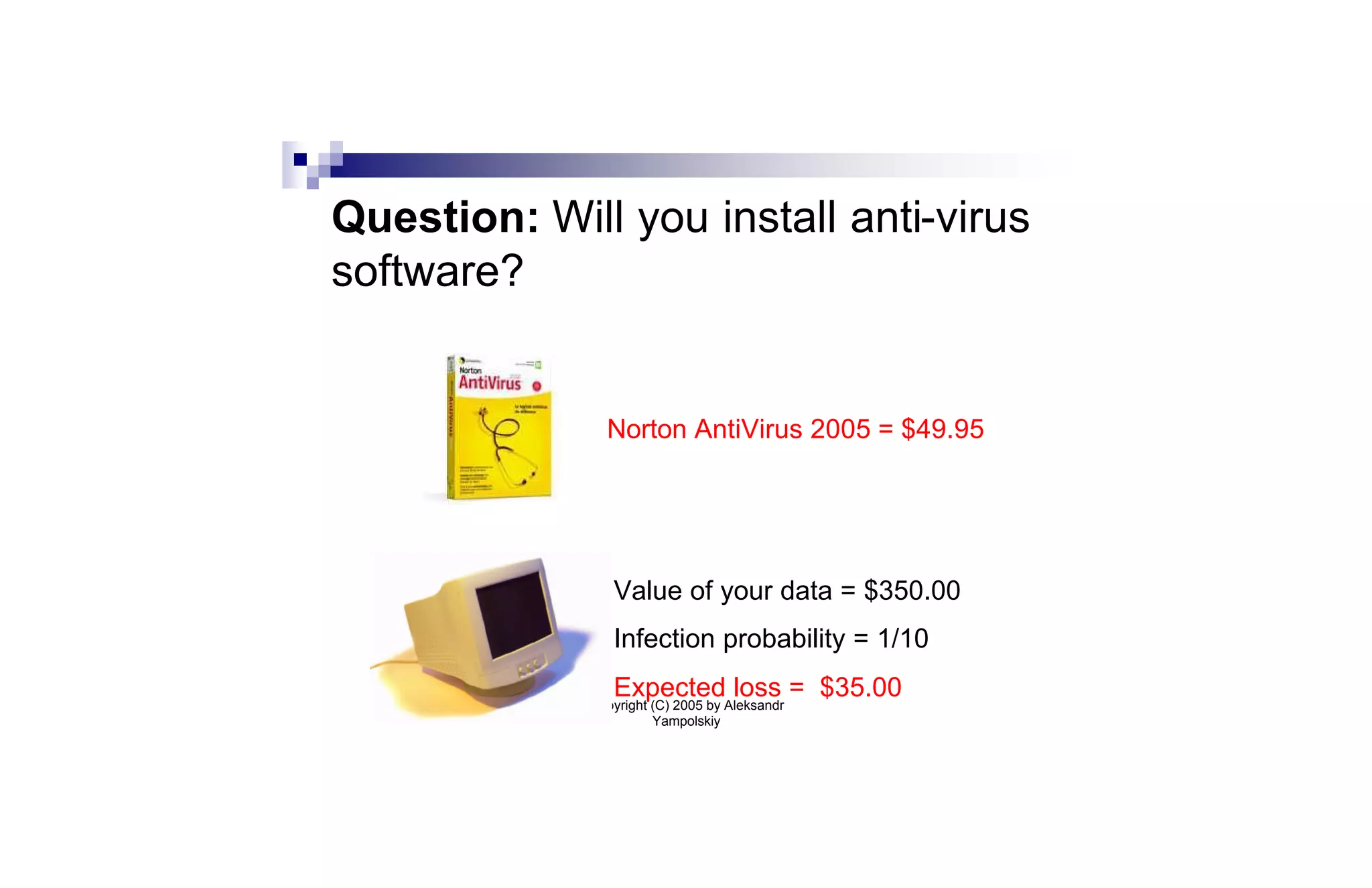 Question: Will you install anti-virus
software?


               Norton AntiVirus 2005 = $49.95




                Value of your data = $350.00
                Infection probability = 1/10
                Expected loss = $35.00
             Copyright (C) 2005 by Aleksandr
                       Yampolskiy
 