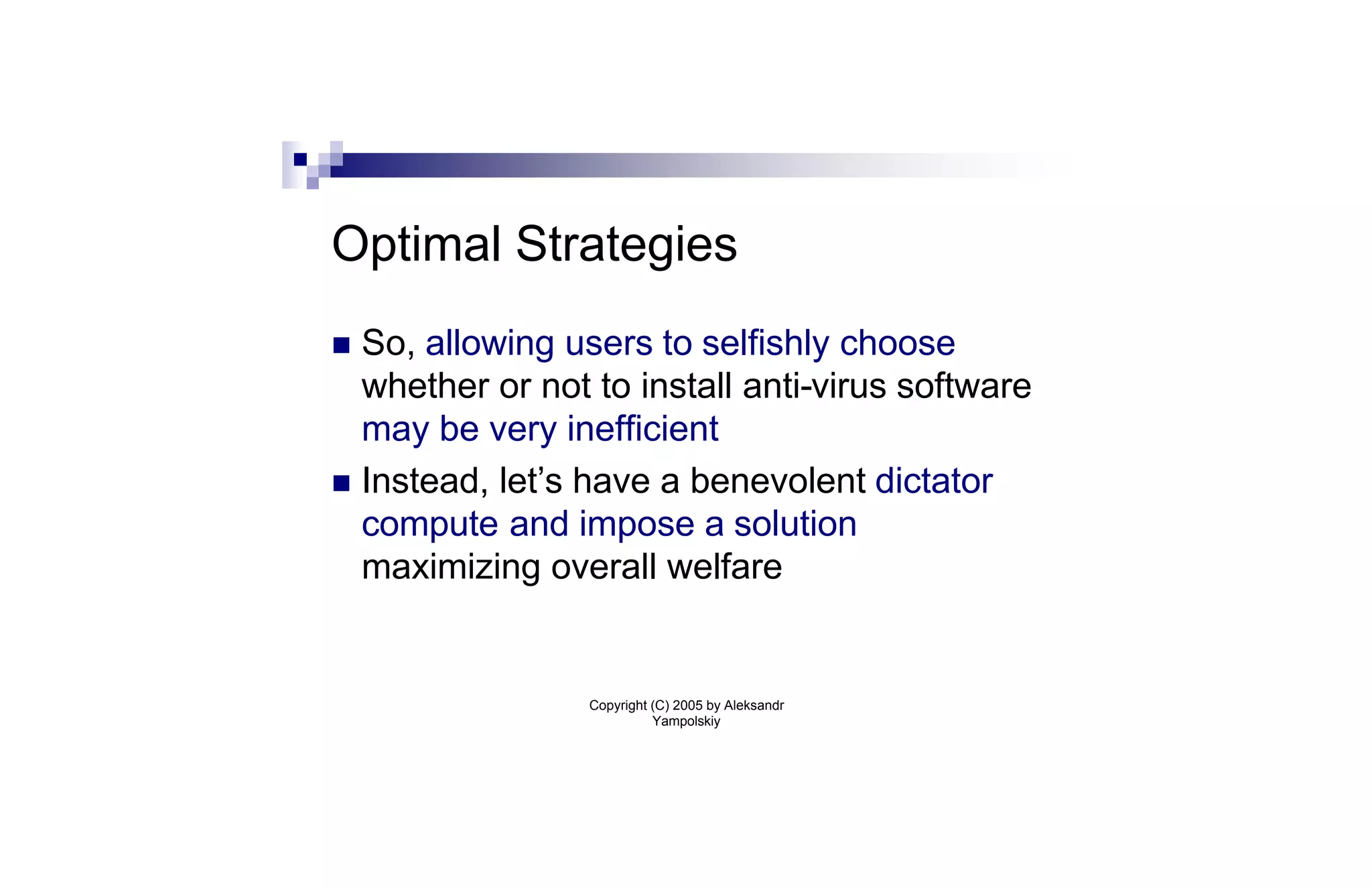 Optimal Strategies
n So, allowing users to selfishly choose
  whether or not to install anti-virus software
  may be very inefficient
n Instead, let’s have a benevolent dictator
  compute and impose a solution
  maximizing overall welfare


                 Copyright (C) 2005 by Aleksandr
                           Yampolskiy
 