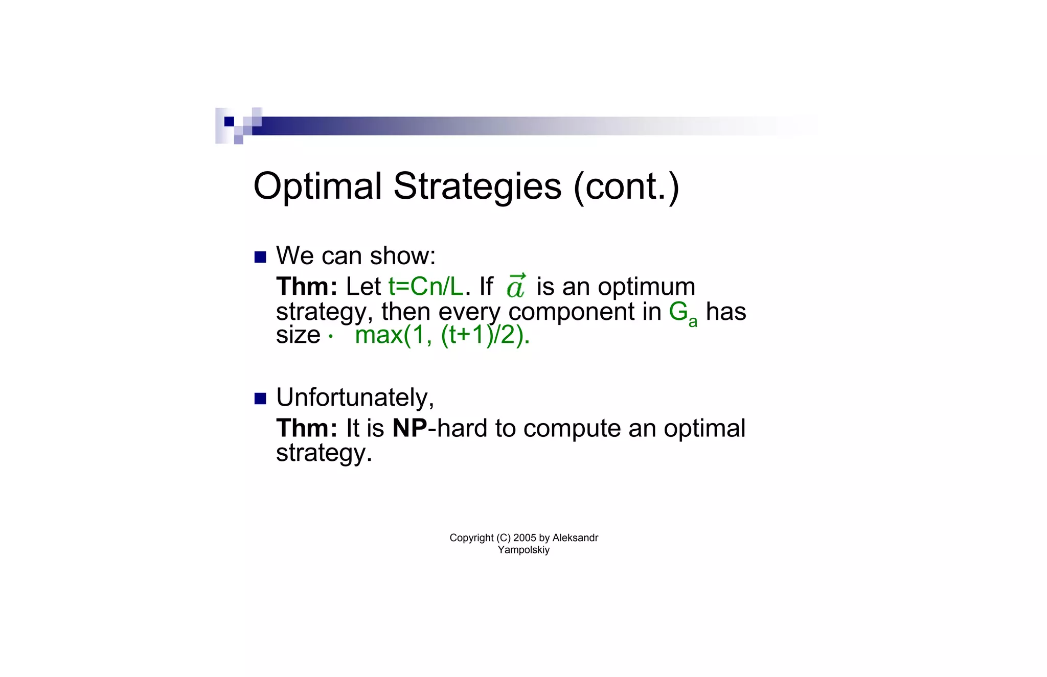 Optimal Strategies (cont.)
n   We can show:
    Thm: Let t=Cn/L. If     is an optimum
    strategy, then every component in Ga has
    size · max(1, (t+1)/2).

n   Unfortunately,
    Thm: It is NP-hard to compute an optimal
    strategy.


                  Copyright (C) 2005 by Aleksandr
                            Yampolskiy
 