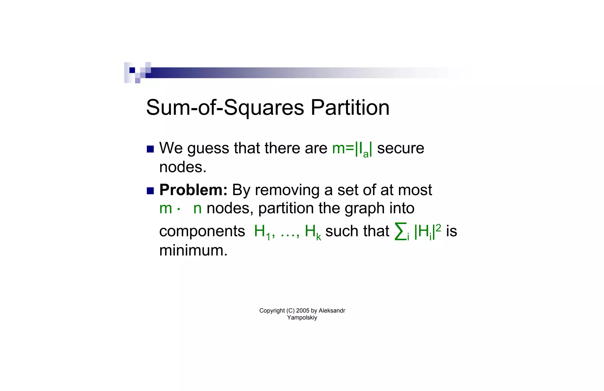 Sum-of-Squares Partition
n We guess that there are m=|Ia| secure
  nodes.
n Problem: By removing a set of at most
  m · n nodes, partition the graph into
  components H1, …, Hk such that ∑i |Hi|2 is
  minimum.


                Copyright (C) 2005 by Aleksandr
                          Yampolskiy
 