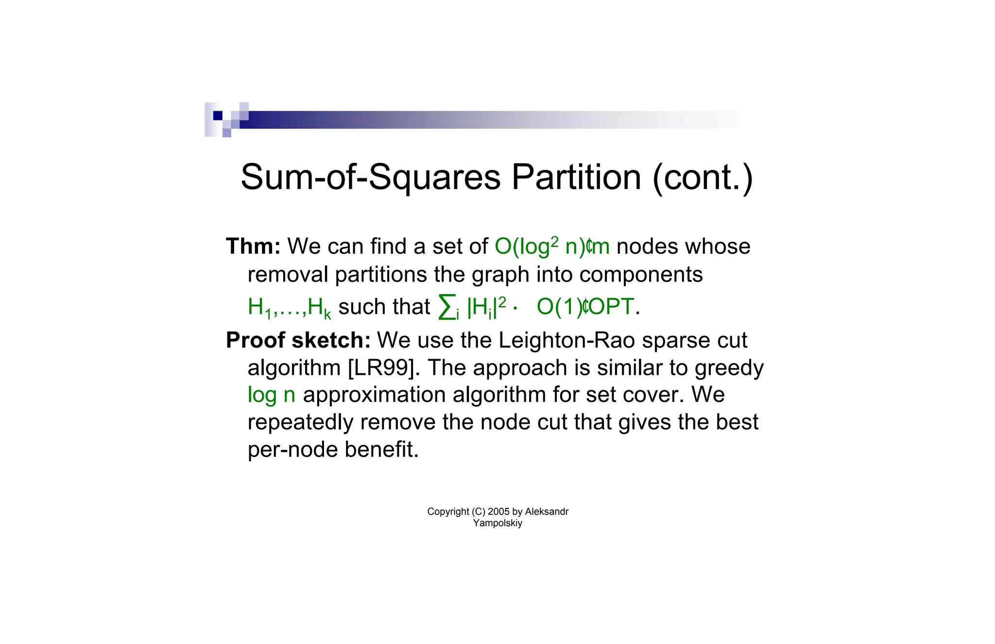 Sum-of-Squares Partition (cont.)
Thm: We can find a set of O(log2 n)¢m nodes whose
  removal partitions the graph into components
  H1,…,Hk such that ∑i |Hi|2 · O(1)¢OPT.
Proof sketch: We use the Leighton-Rao sparse cut
  algorithm [LR99]. The approach is similar to greedy
  log n approximation algorithm for set cover. We
  repeatedly remove the node cut that gives the best
  per-node benefit.

                   Copyright (C) 2005 by Aleksandr
                             Yampolskiy
 