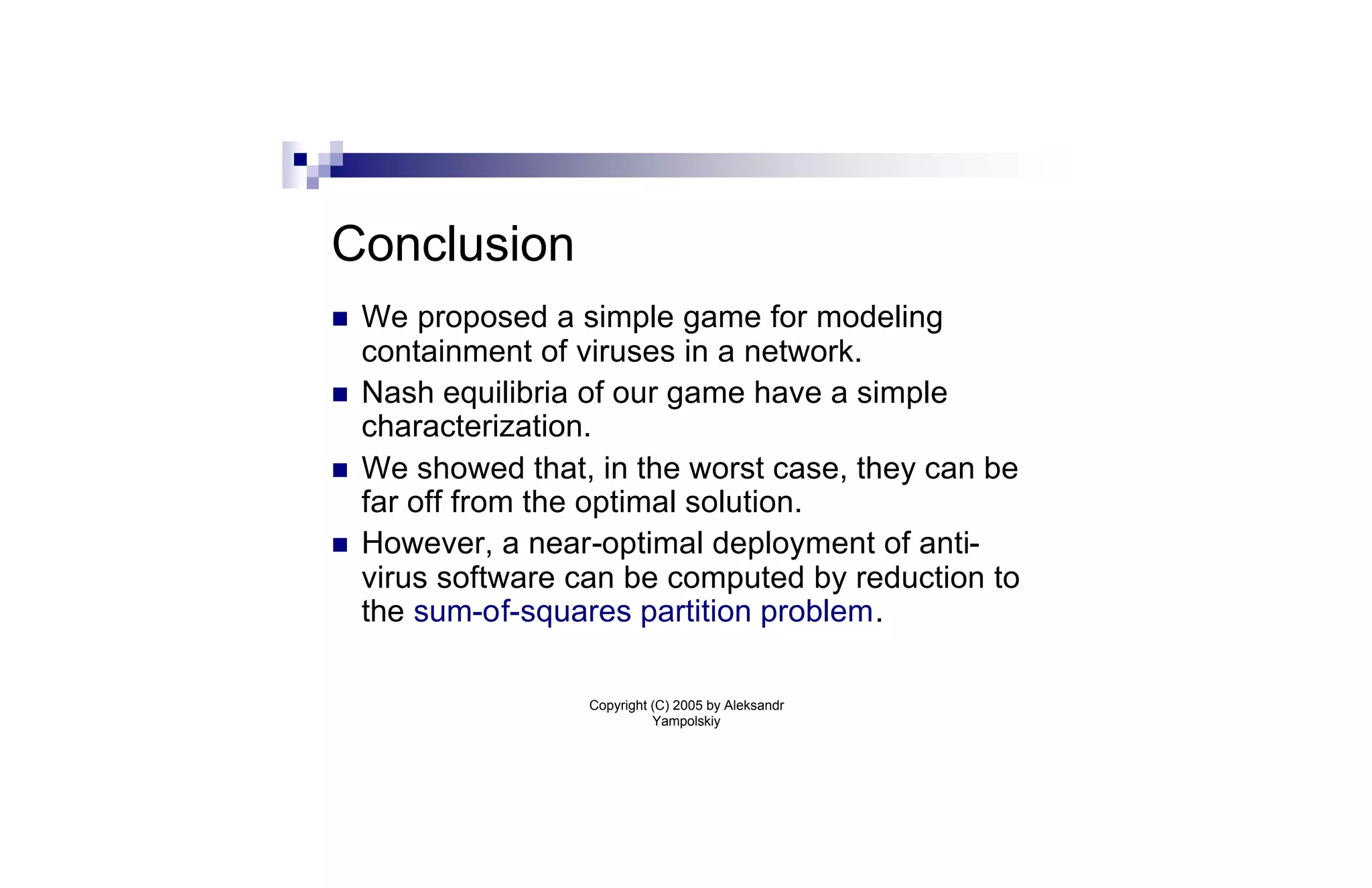 Conclusion
n   We proposed a simple game for modeling
    containment of viruses in a network.
n   Nash equilibria of our game have a simple
    characterization.
n   We showed that, in the worst case, they can be
    far off from the optimal solution.
n   However, a near-optimal deployment of anti-
    virus software can be computed by reduction to
    the sum-of-squares partition problem.

                   Copyright (C) 2005 by Aleksandr
                             Yampolskiy
 