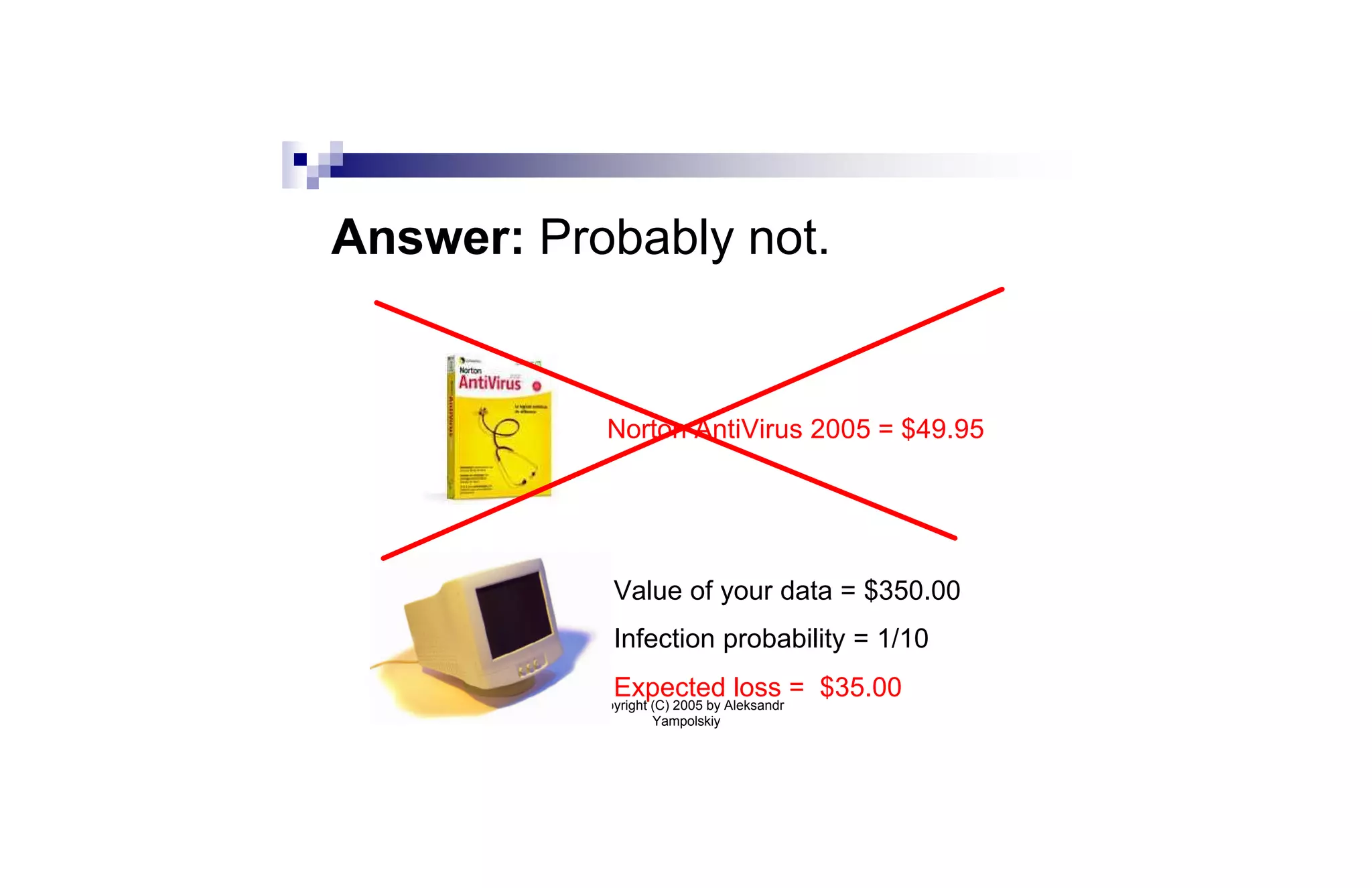 Answer: Probably not.


            Norton AntiVirus 2005 = $49.95




             Value of your data = $350.00
             Infection probability = 1/10
             Expected loss = $35.00
          Copyright (C) 2005 by Aleksandr
                    Yampolskiy
 