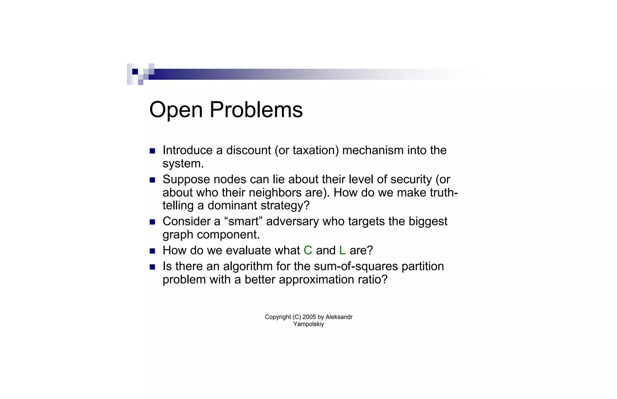 Open Problems
n   Introduce a discount (or taxation) mechanism into the
    system.
n   Suppose nodes can lie about their level of security (or
    about who their neighbors are). How do we make truth-
    telling a dominant strategy?
n   Consider a “smart” adversary who targets the biggest
    graph component.
n   How do we evaluate what C and L are?
n   Is there an algorithm for the sum-of-squares partition
    problem with a better approximation ratio?

                       Copyright (C) 2005 by Aleksandr
                                 Yampolskiy
 