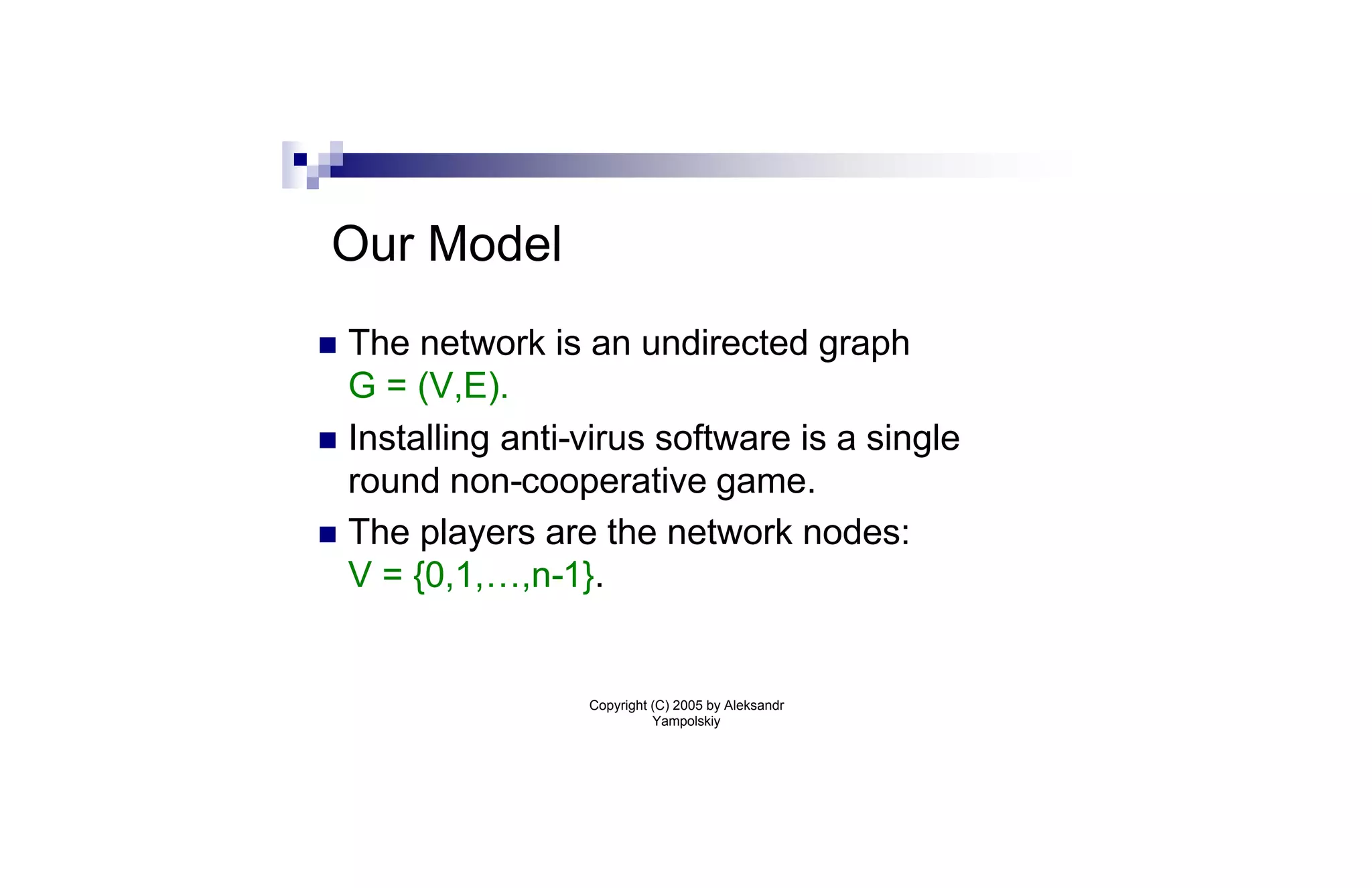 Our Model
n The network is an undirected graph
  G = (V,E).
n Installing anti-virus software is a single
  round non-cooperative game.
n The players are the network nodes:
  V = {0,1,…,n-1}.


                  Copyright (C) 2005 by Aleksandr
                            Yampolskiy
 