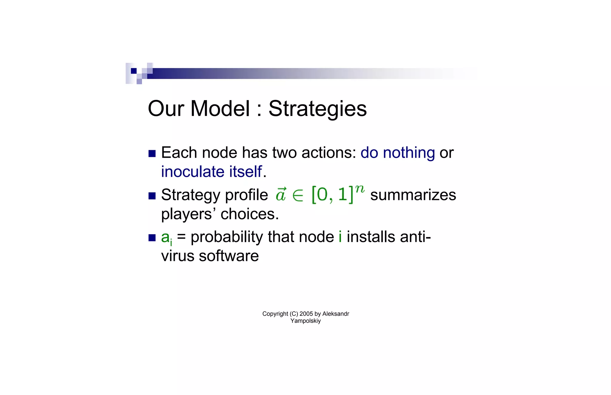 Our Model : Strategies
n Each node has two actions: do nothing or
  inoculate itself.
n Strategy profile                 summarizes
  players’ choices.
n ai = probability that node i installs anti-
  virus software


                Copyright (C) 2005 by Aleksandr
                          Yampolskiy
 