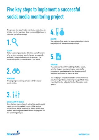 Five key steps to implement a successful
social media monitoring project
The process of a social media monitoring project can be
divided into five key steps. Great care should be taken in
planning each of these steps.

Analysis
The analysis of the results by previously defined criteria
will provide the above mentioned insight.

Search
At the beginning stands the definition and refinement
of a - at times complex - search. Names, terms, words
and topics have to be listed and - if necessary - be
restricted by search operators after a trial search.

Reporting
The process ends with the editing of all the results,
whether they are about proving the success of a
campaign or about evaluating the development of
corporate reputation on the social web.

Monitoring
The ongoing monitoring can start with the tested
search syntax.

The next pages are dedicated to the above mentioned
pre-planning and data processing in steps 1 to 3. Steps
4 and 5 will be the subject of further Talkwalker white
papers.

Qualification of results
Even the best planned search with a high quality social
media monitoring tool will produce false positive
results. Those will be corrected by the hit qualification
and the remaining relevant results will be prepared for
the upcoming analysis.

WHITE PAPER #1

 