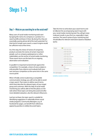 Steps 1-3
Step 1 - What are you searching for on the social web?
Many users of social media monitoring tools start
by typing the name of a company or a product in a
search profile and leave it there. By doing this, they are
essentially wasting almost all of the tool’s potential. For
that kind of simple name search, a search engine would
be sufficient most of the times.

Take the time to write down your search terms and
to fully test the accompanying search input with
your social media monitoring tool. You will get many
irrelevant results in your first run, especially in topic
searches. The search syntax of your monitoring tool
should allow for relevant restrictions based on Boolean
query.

As a first step, the choice of names of companies,
products and also the names of certain important
people, such as company spokesperson or other
stakeholders are the anchor of social media monitoring.
Those search terms are the basis for an ongoing
observation and evaluation.
In parallel it is important to benchmark against the
competition. For example, a share-of-voice analysis is
only possible if you observe and evaluate both your
own and your competitors at the same time in the same
source panel.
EXAMPLE SEARCH SYNTAX

When it finally comes to planning a compatible
communication strategy, you will not be able to avoid
a topic search. That means to define search terms,
which best describe the relevant topics of your target
group and customers. With the help of social media
monitoring you will be able to find the places on the
web where these topics are being discussed and after
more detailed evaluation, also the relevant influencers.
Last but not least, the topic search is suitable for
identifying suggestions in editorially-driven social
media programs. Community Managers, e.g. of
Facebook fan pages, can benefit from references
appearing quickly on widely discussed topics.

how to plan Social Media Monitoring

7

 