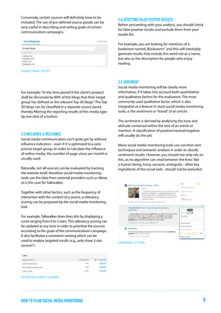 Conversely, certain sources will definitely have to be
included. The use of pre-defined source panels can be
very useful in describing and setting goals of certain
communication campaigns.

3.4.	detecting false positive results
Before proceeding with your analysis, you should check
for false positive results and exclude them from your
results list.
For example, you are looking for mentions of a
bookstore named „Bookworm“ and this will inevitably
generate results that include this word not as a name,
but also as the description for people who enjoy
reading.

SOURCE PANEL SETUP

3.5.	sentiment
For example: “In the time period X the client’s product
shall be discussed by 80% of the blogs that their target
group has defined as the relevant Top 30 blogs”. The Top
30 blogs can be classified in a separate source panel,
thereby filtering the reporting results of this media type
by one click of a button.

3.3.	influence & Relevance
Social media communication can’t quite get by without
influence indicators - even if it is optimized to a very
precise target group. In order to calculate the influence
of online media, the number of page views per month is
usually used.
Naturally, not all sources can be evaluated by tracking
the website itself, therefore social media monitoring
tools use the data from external providers such as Alexa,
as is the case for Talkwalker.

Social media monitoring will be clearly more
informative, if it takes into account both quantitative
and qualitative factors for the evaluation. The most
commonly used qualitative factor, which is also
integrated as a feature in most social media monitoring
tools, is the sentiment or “mood” of an article.
The sentiment is derived by analyising the tone and
attitude contained within the text of an article or
mention. A classification of positive/neutral/negative
will usually do the job.
Many social media monitoring tools use use their own
techniques and semantic analysis in order to classify
sentiment results. However, you should not only rely on
this, as no algorithm can ‚read between the lines‘ like
a human being. Irony, sarcasm, ambiguity - often key
ingredients of the social web - should not be excluded.

Together with other factors, such as the frequency of
interaction with the content of a source, a relevancy
scoring can be proposed by the social media monitoring
tool.
For example, Talkwalker does does this by displaying a
score ranging from 0 to 3 stars. This relevancy scoring can
be updated at any time in order to prioritise the sources
according to the goals of the communications campaign.
It also facilitates a consistent ranking which can be
used to analyse targeted results (e.g. „only show 3-star
sources“).

sentiment setting

update relevancy scoring

how to plan Social Media Monitoring

9

 