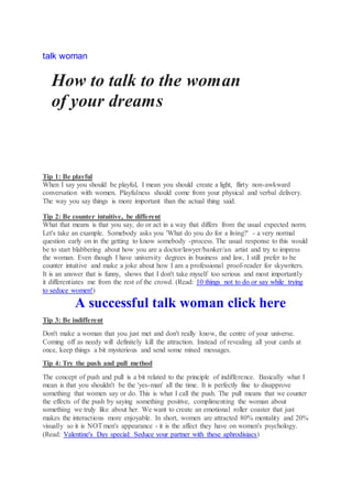 talk woman
How to talk to the woman
of your dreams
Tip 1: Be playful
When I say you should be playful, I mean you should create a light, flirty non-awkward
conversation with women. Playfulness should come from your physical and verbal delivery.
The way you say things is more important than the actual thing said.
Tip 2: Be counter intuitive, be different
What that means is that you say, do or act in a way that differs from the usual expected norm.
Let's take an example. Somebody asks you 'What do you do for a living?' - a very normal
question early on in the getting to know somebody -process. The usual response to this would
be to start blabbering about how you are a doctor/lawyer/banker/an artist and try to impress
the woman. Even though I have university degrees in business and law, I still prefer to be
counter intuitive and make a joke about how I am a professional proof-reader for skywriters.
It is an answer that is funny, shows that I don't take myself too serious and most importantly
it differentiates me from the rest of the crowd. (Read: 10 things not to do or say while trying
to seduce women!)
A successful talk woman click here
Tip 3: Be indifferent
Don't make a woman that you just met and don't really know, the centre of your universe.
Coming off as needy will definitely kill the attraction. Instead of revealing all your cards at
once, keep things a bit mysterious and send some mixed messages.
Tip 4: Try the push and pull method
The concept of push and pull is a bit related to the principle of indifference. Basically what I
mean is that you shouldn't be the 'yes-man' all the time. It is perfectly fine to disapprove
something that women say or do. This is what I call the push. The pull means that we counter
the effects of the push by saying something positive, complimenting the woman about
something we truly like about her. We want to create an emotional roller coaster that just
makes the interactions more enjoyable. In short, women are attracted 80% mentality and 20%
visually so it is NOTmen's appearance - it is the affect they have on women's psychology.
(Read: Valentine's Day special: Seduce your partner with these aphrodisiacs)
 