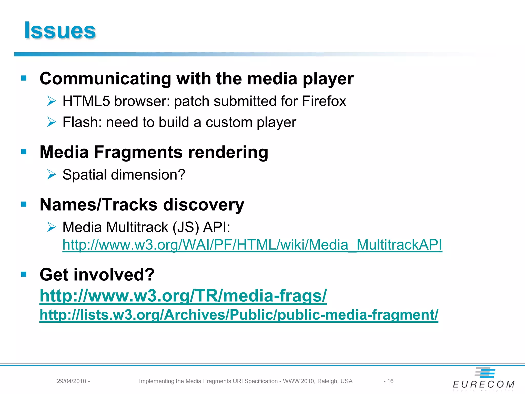 Issues
Communicating with the media player
HTML5 browser: patch submitted for Firefox
Flash: need to build a custom player
Media Fragments rendering
Spatial dimension?
Names/Tracks discovery
Media Multitrack (JS) API:
https://www.w3.org/WAI/PF/HTML/wiki/Media_MultitrackAPI
Get involved?
https://www.w3.org/TR/media-frags/
https://lists.w3.org/Archives/Public/public-media-fragment/
29/04/2010 - Implementing the Media Fragments URI Specification - WWW 2010, Raleigh, USA - 16