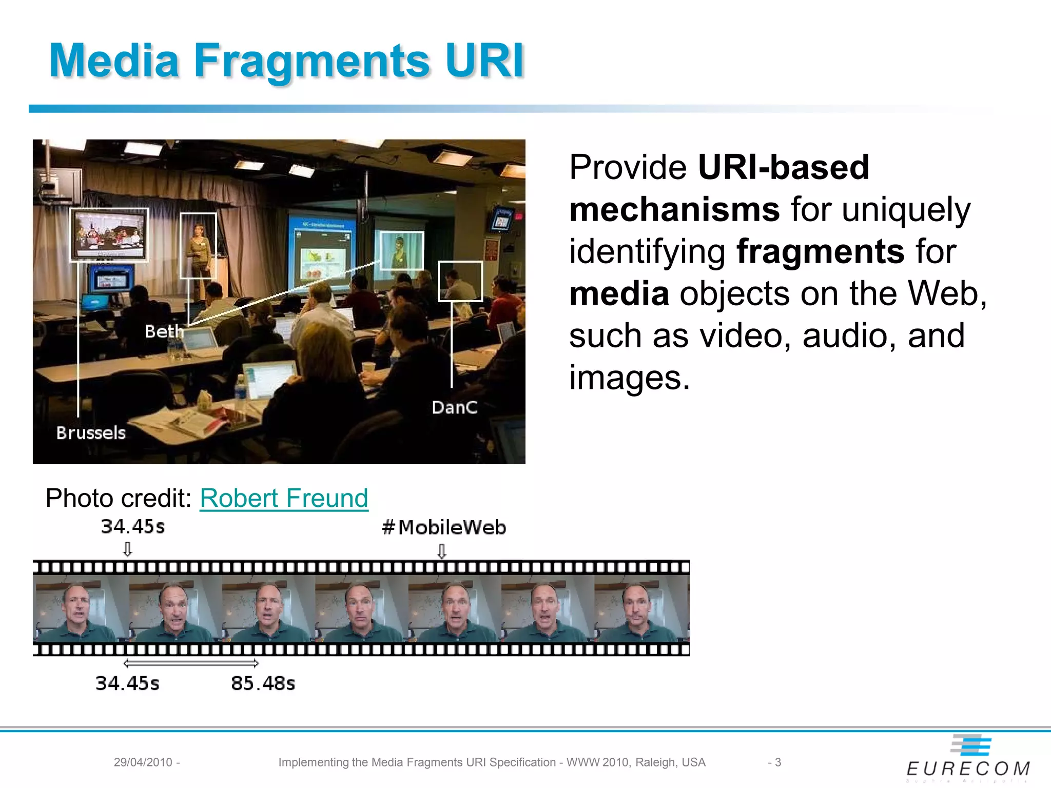 Media Fragments URI
Provide URI-based
mechanisms for uniquely
identifying fragments for
media objects on the Web,
such as video, audio, and
images.
Photo credit: Robert Freund
29/04/2010 - Implementing the Media Fragments URI Specification - WWW 2010, Raleigh, USA -3