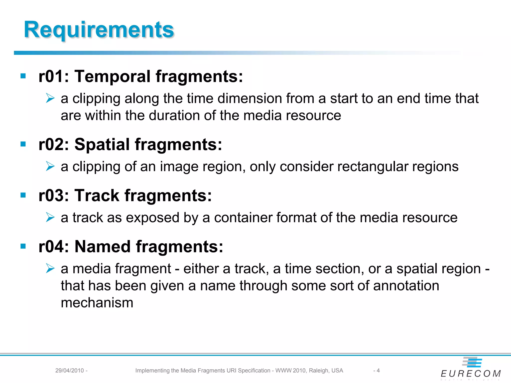 Requirements
r01: Temporal fragments:
a clipping along the time dimension from a start to an end time that
are within the duration of the media resource
r02: Spatial fragments:
a clipping of an image region, only consider rectangular regions
r03: Track fragments:
a track as exposed by a container format of the media resource
r04: Named fragments:
a media fragment - either a track, a time section, or a spatial region -
that has been given a name through some sort of annotation
mechanism
29/04/2010 - Implementing the Media Fragments URI Specification - WWW 2010, Raleigh, USA -4