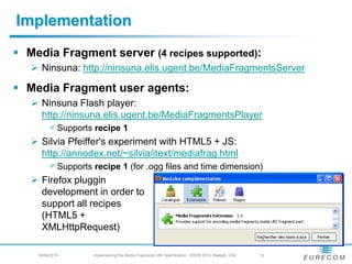 Implementation
 Media Fragment server (4 recipes supported):
    Ninsuna: https://ninsuna.elis.ugent.be/MediaFragmentsServer
 Media Fragment user agents:
    Ninsuna Flash player:
     https://ninsuna.elis.ugent.be/MediaFragmentsPlayer
         Supports recipe 1
    Silvia Pfeiffer's experiment with HTML5 + JS:
     https://annodex.net/~silvia/itext/mediafrag.html
         Supports recipe 1 (for .ogg files and time dimension)
    Firefox pluggin
     development in order to
     support all recipes
     (HTML5 +
     XMLHttpRequest)
    29/04/2010 -    Implementing the Media Fragments URI Specification - WWW 2010, Raleigh, USA   - 15
 
