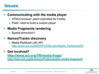 Issues
 Communicating with the media player
   HTML5 browser: patch submitted for Firefox
   Flash: need to build a custom player
 Media Fragments rendering
   Spatial dimension?
 Names/Tracks discovery
   Media Multitrack (JS) API:
    https://www.w3.org/WAI/PF/HTML/wiki/Media_MultitrackAPI
 Get involved?
  https://www.w3.org/TR/media-frags/
  https://lists.w3.org/Archives/Public/public-media-fragment/
    29/04/2010 -   Implementing the Media Fragments URI Specification - WWW 2010, Raleigh, USA   - 16
 