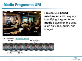 Media Fragments URI
                                                                      Provide URI-based
                                                                      mechanisms for uniquely
                                                                      identifying fragments for
                                                                      media objects on the Web,
                                                                      such as video, audio, and
                                                                      images.
Photo credit: Robert Freund
     29/04/2010 -   Implementing the Media Fragments URI Specification - WWW 2010, Raleigh, USA   -3
 