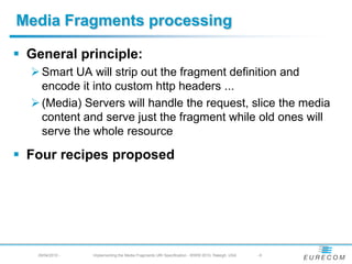 Media Fragments processing
 General principle:
   Smart UA will strip out the fragment definition and
    encode it into custom http headers ...
   (Media) Servers will handle the request, slice the media
    content and serve just the fragment while old ones will
    serve the whole resource
 Four recipes proposed
   29/04/2010 -   Implementing the Media Fragments URI Specification - WWW 2010, Raleigh, USA   -6
 