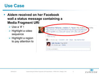 Use Case
 Aidem received on her Facebook
  wall a status message containing a
  Media Fragment URI
    Use a ‘#’ !
    Highlight a video
     sequence
    Highlight a region
     to pay attention to




    29/04/2010 -   Implementing the Media Fragments URI Specification - WWW 2010, Raleigh, USA   -2
 