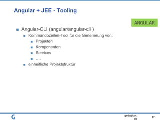 17
gedoplan.
de
Angular + JEE - Tooling
Angular-CLI (angular/angular-cli )
Kommandozeilen-Tool für die Generierung von:
Projekten
Komponenten
Services
….
einheitliche Projektstruktur
ANGULAR
 
