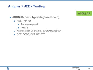 18
gedoplan.
de
Angular + JEE - Tooling
JSON-Server ( typicode/json-server )
REST-API für
Entwicklungszeit
Testing
Konfiguration über einface JSON-Strucktur
GET, POST, PUT, DELETE ….
ANGULAR
 