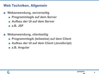 2
gedoplan.
de
Web Techniken, Allgemein
Webanwendung, serverseitig
Programmlogik auf dem Server
Aufbau der UI auf dem Server
z.B. JSF
Webanwendung, clientseitig
Programmlogik (teilweise) auf dem Client
Aufbau der UI auf dem Client (JavaScript)
z.B. Angular
 