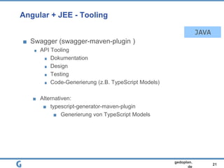 21
gedoplan.
de
Angular + JEE - Tooling
Swagger (swagger-maven-plugin )
API Tooling
Dokumentation
Design
Testing
Code-Generierung (z.B. TypeScript Models)
Alternativen:
typescript-generator-maven-plugin
Generierung von TypeScript Models
JAVA
 