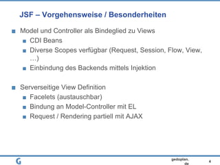 4
gedoplan.
de
JSF – Vorgehensweise / Besonderheiten
Model und Controller als Bindeglied zu Views
CDI Beans
Diverse Scopes verfügbar (Request, Session, Flow, View,
…)
Einbindung des Backends mittels Injektion
Serverseitige View Definition
Facelets (austauschbar)
Bindung an Model-Controller mit EL
Request / Rendering partiell mit AJAX
 