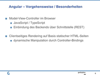 6
gedoplan.
de
Angular – Vorgehensweise / Besonderheiten
Model-View-Controller im Browser
JavaScript / TypeScript
Einbindung des Backends über Schnittstelle (REST)
Clientseitiges Rendering auf Basis statischer HTML-Seiten
dynamische Manipulation durch Controller-Bindings
 