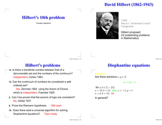 Hilbert’s 10th problem
Thorsten Altenkirch
Hilbert’s 10th problem – p.1/31
David Hilbert (1862-1943)
1900
Paris International
Congress
Hilbert proposed
23 outstanding problems
in Mathematics
Hilbert’s 10th pro
Hilbert’s problems
1a Is there a transfinite number between that of a
denumerable set and the numbers of the continuum?
Independent, Cohen 1963
1b Can the continuum of numbers be considered a well
ordered set?
Yes, Zermelo 1904 using the Axiom of Choice
which is independent, Fraenkel 1925
2. Can it be proven that the axioms of logic are consistent?
No, Gödel 1931
8. Prove the Riemann hypothesis. Still open
10. Does there exist a universal algorithm for solving
Diophantine equations? Topic today
Hilbert’s 10th problem – p.3/31
Diophantine equations
Example
Are there solutions









for










, yes,








, no
In general?
Hilbert’s 10th pro
 