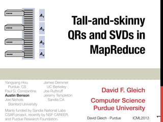 Tall-and-skinny !
QRs and SVDs in
MapReduce
David F. Gleich!
Computer Science!
Purdue University!
A1
A4
A2
A3
A4
Yangyang Hou "
Purdue, CS
Paul G. Constantine "
Austin Benson "
Joe Nichols"
Stanford University

James Demmel "
UC Berkeley
Joe Ruthruff "
Jeremy Templeton"
Sandia CA
Mainly funded by Sandia National Labs
CSAR project, recently by NSF CAREER,"
and Purdue Research Foundation.
 ICML2013
David Gleich · Purdue 
1
 