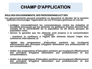CHAMP D'APPLICATION
ROLE DES GOUVERNEMENTS, DES PROFESSIONNELS ET DES
Les gouvernements peuvent considéré ce document et décider de la manière
optimale d'encourager l'application de ces Principes généraux en vue de:
• protéger convenablement les consommateurs contre les maladies et
accidents provoqués par les aliments; les politiques d'action devront tenir
compte de la vulnérabilité de la population ou de divers groupes de
population visés;
• donner la garantie que les aliments sont propres à la consommation
humaine;
- maintenir la confiance à l'égard des aliments faisant l'objet d'un
commerce international; et
•
-établir des programmes d'éducation sanitaire qui inculquent
effectivement des principes d'hygiène alimentaire aux professionnels et
aux consommateurs.
• établir des programmes d'éducation sanitaire qui inculquent effectivement
des principes d'hygiène alimentaire aux professionnels et aux
consommateurs.
• établir des programmes d'éducation sanitaire qui inculquent effectivement
des principes d'hygiène alimentaire aux professionnels et aux
consommateurs.
 