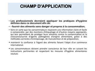 CHAMP D'APPLICATION
• Les professionnels devraient appliquer les pratiques d'hygiène
définies dans ce document afin de:
• - fournir des aliments sans danger et propres à la consommation;
• faire en sorte que les consommateurs reçoivent une information claire et facile
à comprendre, par des mentions d'étiquetage et d'autres moyens appropriés,
qui leur permettent de protéger leurs aliments contre la contamination et la
croissance/survie d'agents pathogènes d'origine alimentaire, grâce à des
méthodes correctes d'entreposage, de manutention et de préparation;
 maintenir la confiance à l'égard des aliments faisant l'objet d'un commerce
international.
 Les consommateurs doivent prendre conscience de leur rôle en suivant les
instructions pertinentes et respectant les mesures d'hygiène alimentaires
voulues
 