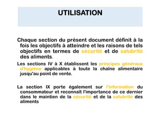 UTILISATION
Chaque section du présent document définit à la
fois les objectifs à atteindre et les raisons de tels
objectifs en termes de sécurité et de salubrité
des aliments.
Les sections IV à X établissent les principes généraux
d'hygiène applicables à toute la chaîne alimentaire
jusqu'au point de vente.
La section IX porte également sur l'information du
consommateur et reconnaît l'importance de ce dernier
dans le maintien de la sécurité et de la salubrité des
aliments
 