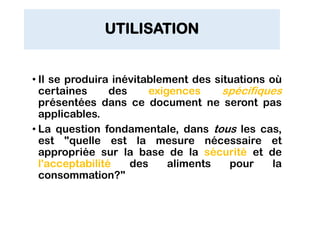 UTILISATION
• Il se produira inévitablement des situations où
certaines des exigences spécifiques
présentées dans ce document ne seront pas
applicables.
• La question fondamentale, dans tous les cas,
est "quelle est la mesure nécessaire et
appropriée sur la base de la sécurité et de
l'acceptabilité des aliments pour la
consommation?"
 